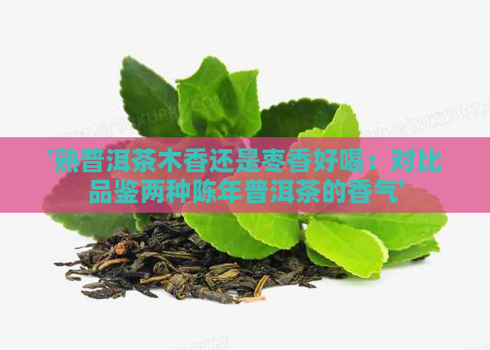 '熟普洱茶木香还是枣香好喝：对比品鉴两种陈年普洱茶的香气'