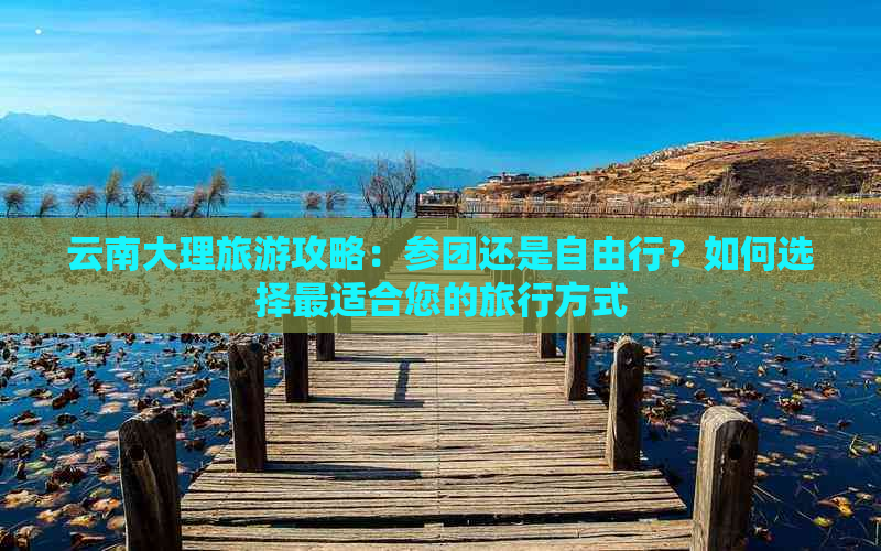 云南大理旅游攻略：参团还是自由行？如何选择最适合您的旅行方式