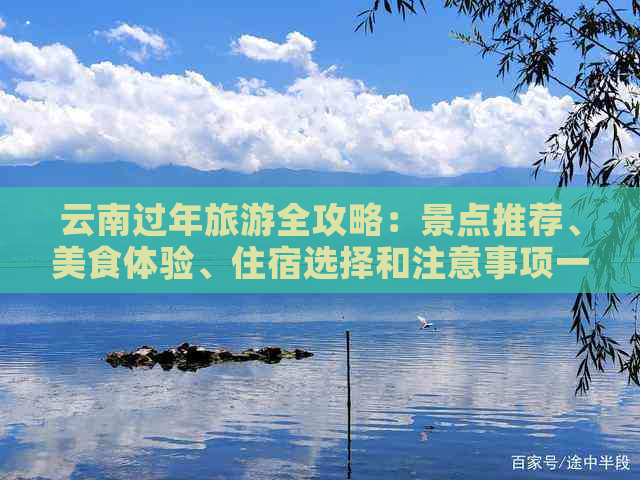 云南过年旅游全攻略：景点推荐、美食体验、住宿选择和注意事项一应俱全