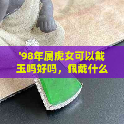 '98年属虎女可以戴玉吗好吗，佩戴什么可以辟邪招财转运？'