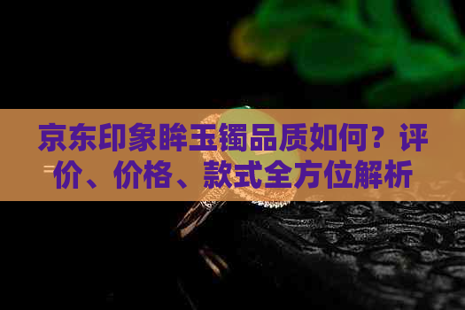 京东印象眸玉镯品质如何？评价、价格、款式全方位解析，让你购物更省心！