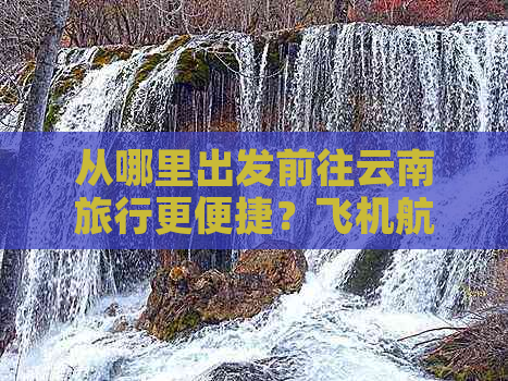 从哪里出发前往云南旅行更便捷？飞机航班选择指南