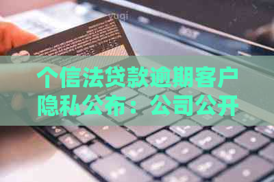 个信法贷款逾期客户隐私公布：公司公开透明还是侵犯权益？