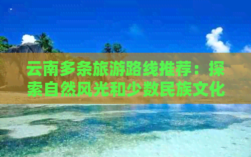 云南多条旅游路线推荐：探索自然风光和少数民族文化的更佳选择