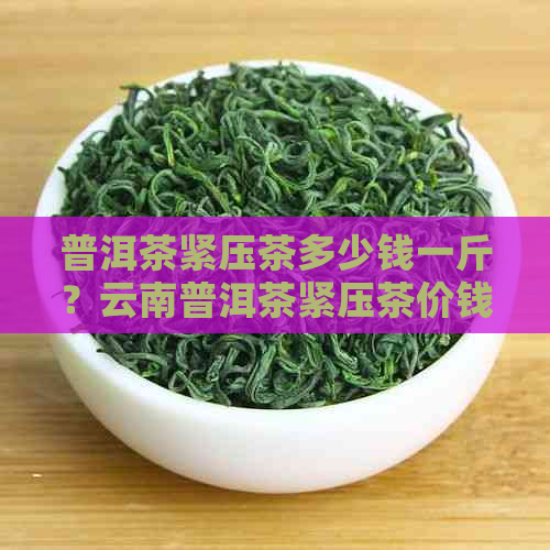 普洱茶紧压茶多少钱一斤？云南普洱茶紧压茶价钱及合适价格解析