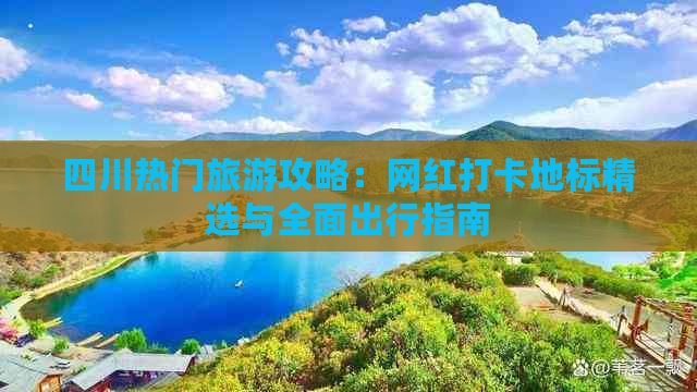 四川热门旅游攻略：网红打卡地标精选与全面出行指南