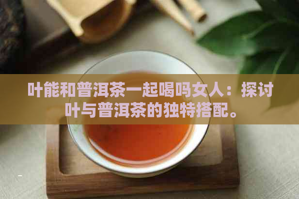 叶能和普洱茶一起喝吗女人：探讨叶与普洱茶的独特搭配。