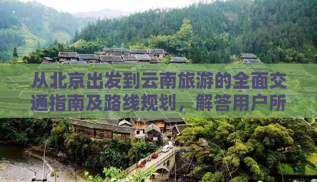 从北京出发到云南旅游的全面交通指南及路线规划，解答用户所有疑问