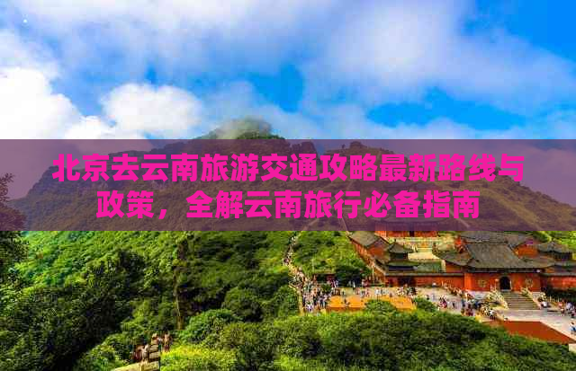 北京去云南旅游交通攻略最新路线与政策，全解云南旅行必备指南