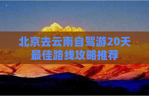 北京去云南自驾游20天更佳路线攻略推荐