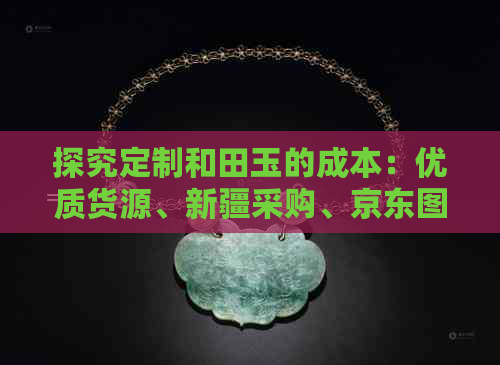 探究定制和田玉的成本：优质货源、新疆采购、京东图片一应俱全