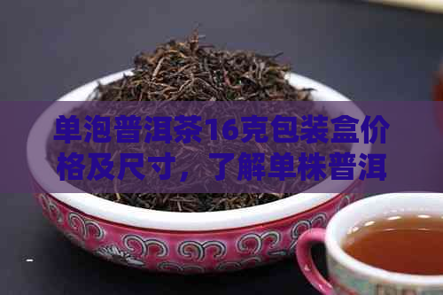 单泡普洱茶16克包装盒价格及尺寸，了解单株普洱茶与普洱茶单饼礼盒