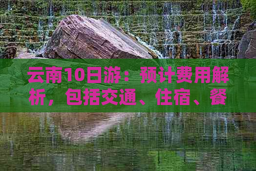 云南10日游：预计费用解析，包括交通、住宿、餐饮及景点门票等