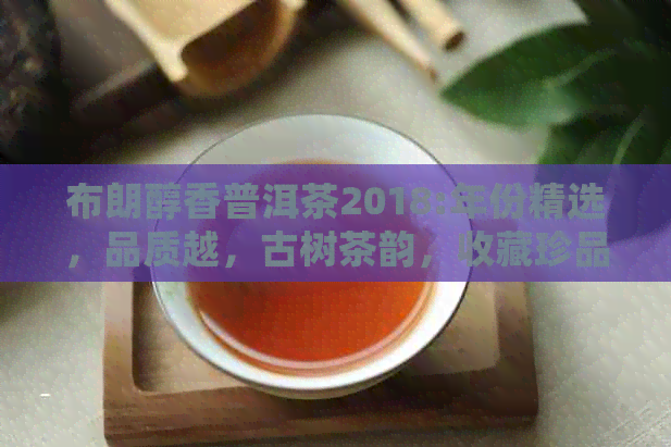 布朗醇香普洱茶2018:年份精选，品质越，古树茶韵，收藏珍品