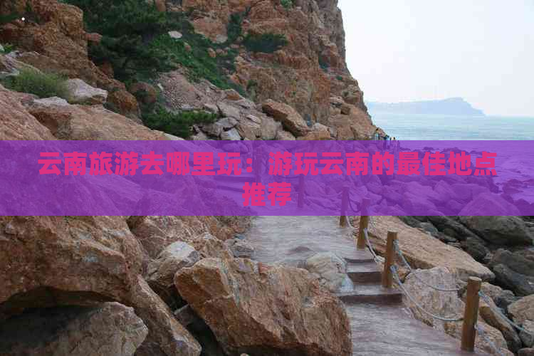 云南旅游去哪里玩：游玩云南的更佳地点推荐