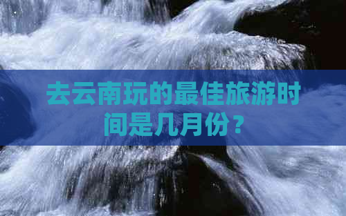 去云南玩的更佳旅游时间是几月份？