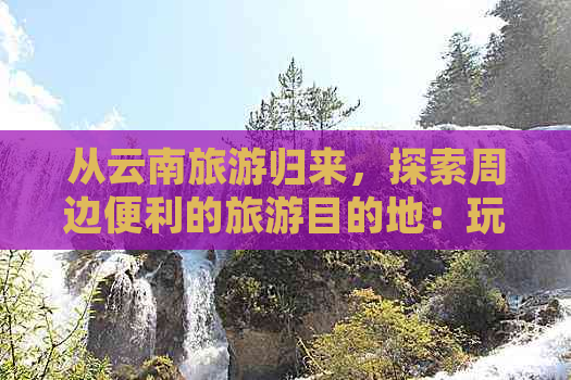 从云南旅游归来，探索周边便利的旅游目的地：玩转其他热门景点