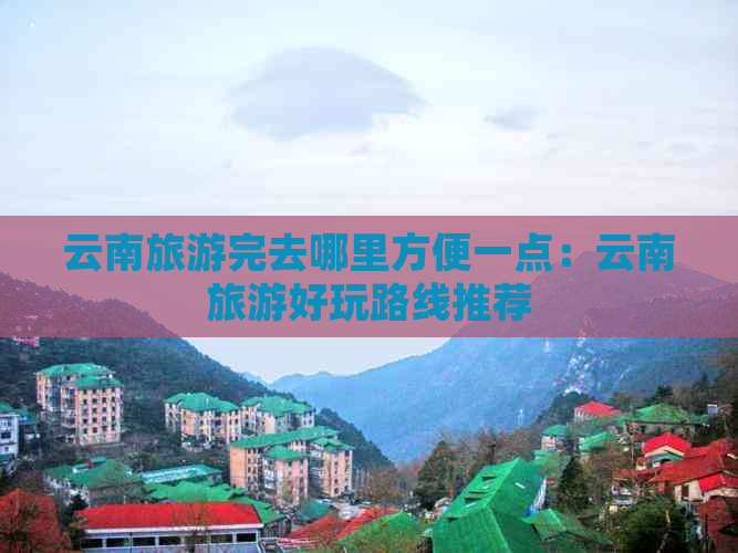 云南旅游完去哪里方便一点：云南旅游好玩路线推荐