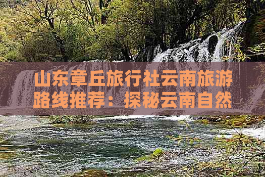 山东章丘旅行社云南旅游路线推荐：探秘云南自然风光与民俗文化