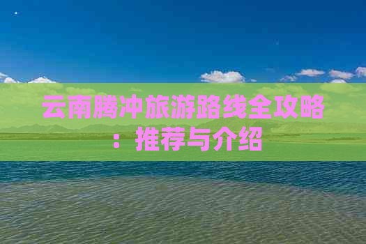 云南腾冲旅游路线全攻略：推荐与介绍