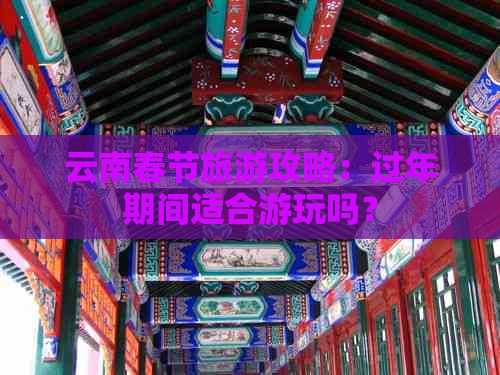 云南春节旅游攻略：过年期间适合游玩吗？