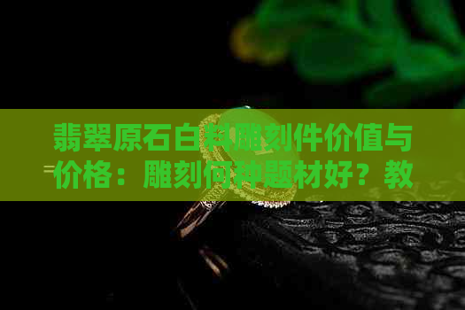 翡翠原石白料雕刻件价值与价格：雕刻何种题材好？教程指南！