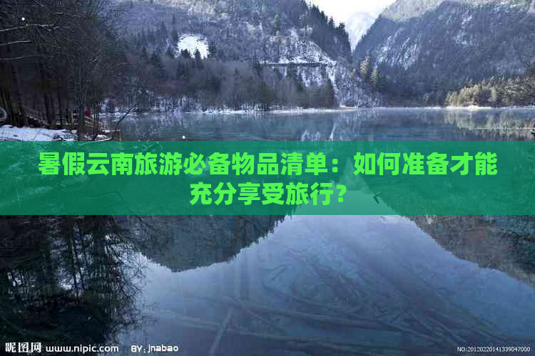 暑假云南旅游必备物品清单：如何准备才能充分享受旅行？