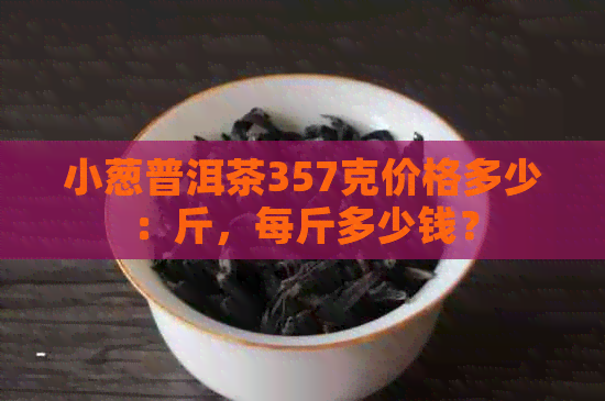 小葱普洱茶357克价格多少：斤，每斤多少钱？