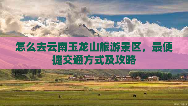 怎么去云南玉龙山旅游景区，最便捷交通方式及攻略