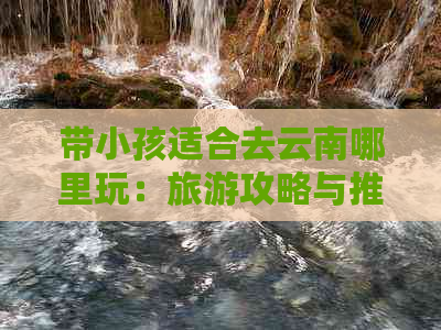 带小孩适合去云南哪里玩：旅游攻略与推荐