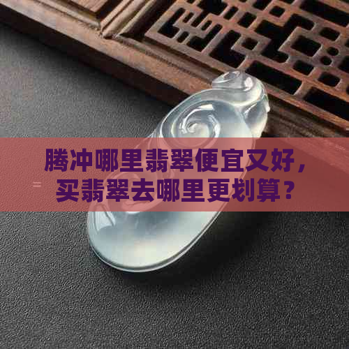 腾冲哪里翡翠便宜又好，买翡翠去哪里更划算？