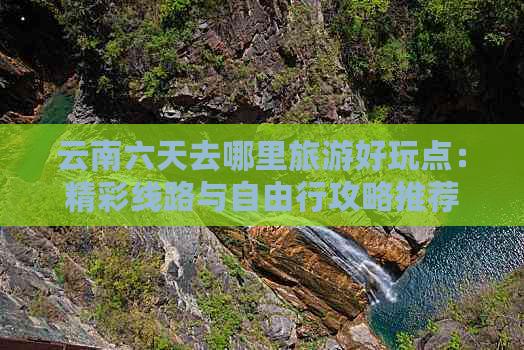 云南六天去哪里旅游好玩点：精彩线路与自由行攻略推荐