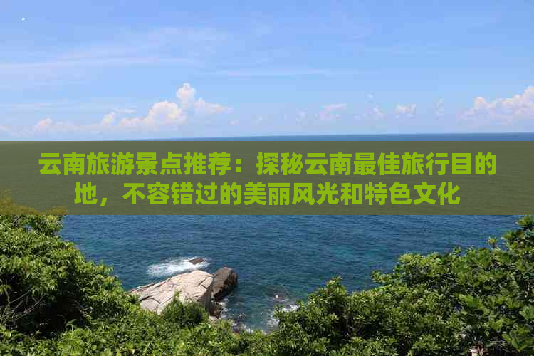 云南旅游景点推荐：探秘云南更佳旅行目的地，不容错过的美丽风光和特色文化