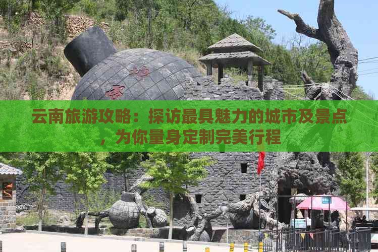 云南旅游攻略：探访更具魅力的城市及景点，为你量身定制完美行程