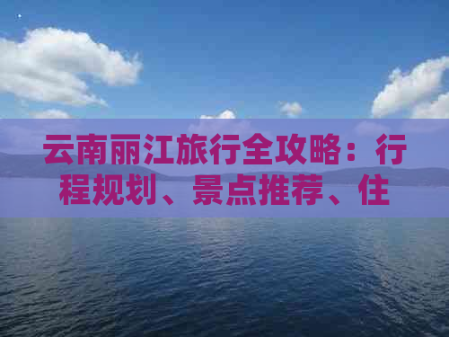 云南丽江旅行全攻略：行程规划、景点推荐、住宿、美食及交通指南一应俱全