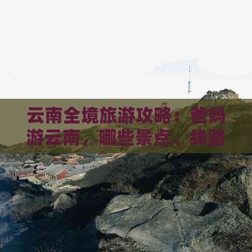 云南全境旅游攻略：爸妈游云南，哪些景点、线路和行程值得推荐？