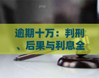 逾期十万：判刑、后果与利息全解析，房子会被拍卖吗？