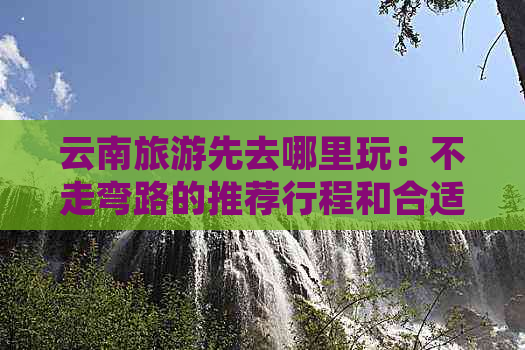 云南旅游先去哪里玩：不走弯路的推荐行程和合适景点