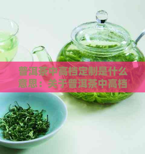 普洱茶中高档定制是什么意思：关于普洱茶中高档定制的含义和特点。