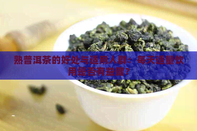 熟普洱茶的好处与适用人群：每天适量饮用是否有益健？