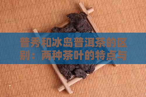 普秀和冰岛普洱茶的区别：两种茶叶的特点与风味对比