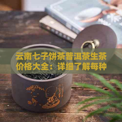 云南七子饼茶普洱茶生茶价格大全：详细了解每种产品及其市场行情