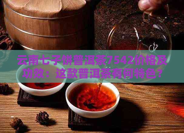 云南七子饼普洱茶7542价格及功效：这款普洱茶有何特色？