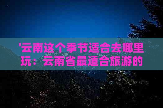 '云南这个季节适合去哪里玩：云南省最适合旅游的季节和景点推荐'