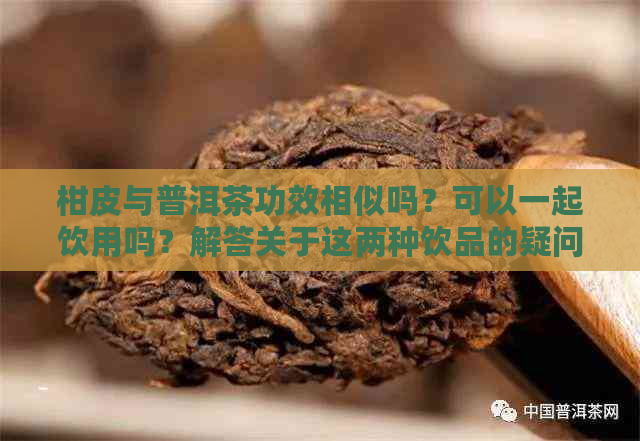 柑皮与普洱茶功效相似吗？可以一起饮用吗？解答关于这两种饮品的疑问