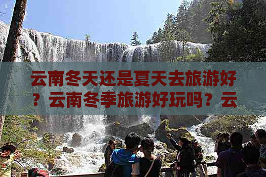 云南冬天还是夏天去旅游好？云南冬季旅游好玩吗？云南夏季旅游冷吗？