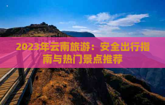 2023年云南旅游：安全出行指南与热门景点推荐