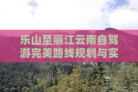 乐山至丽江云南自驾游完美路线规划与实用攻略