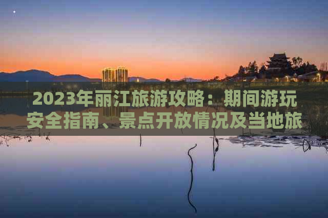 2023年丽江旅游攻略：期间游玩安全指南、景点开放情况及当地旅游建议