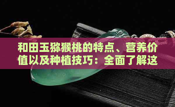 和田玉猕猴桃的特点、营养价值以及种植技巧：全面了解这一独特水果